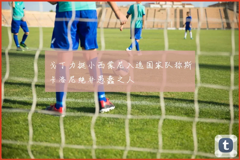 戈丁力挺小西蒙尼入选国家队称斯卡洛尼绝非愚蠢之人