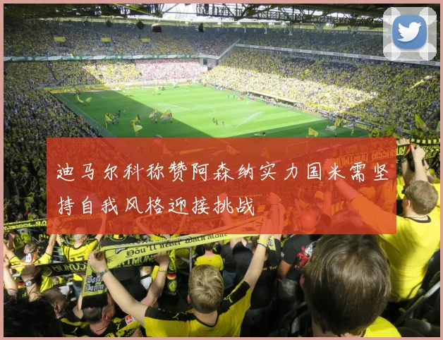 迪马尔科称赞阿森纳实力国米需坚持自我风格迎接挑战
