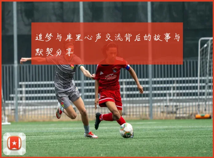 追梦与库里心声交流背后的故事与默契分享