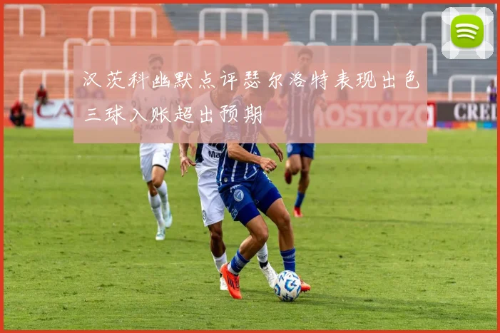 汉茨科幽默点评瑟尔洛特表现出色三球入账超出预期