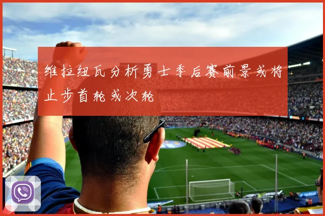 维拉纽瓦分析勇士季后赛前景或将止步首轮或次轮