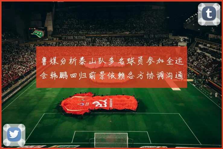 鲁媒分析泰山队多名球员参加全运会韩鹏回归前景依赖各方协调沟通