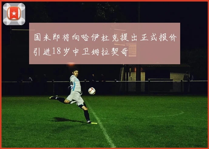 国米即将向哈伊杜克提出正式报价引进18岁中卫姆拉契奇