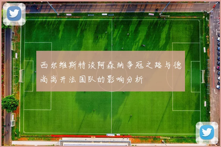 西尔维斯特谈阿森纳争冠之路与德尚离开法国队的影响分析