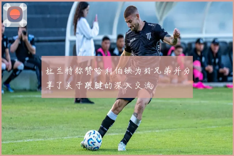 杜兰特称赞哈利伯顿为好兄弟并分享了关于跟腱的深入交流
