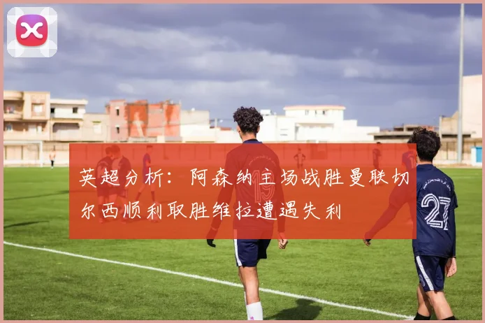 英超分析：阿森纳主场战胜曼联切尔西顺利取胜维拉遭遇失利