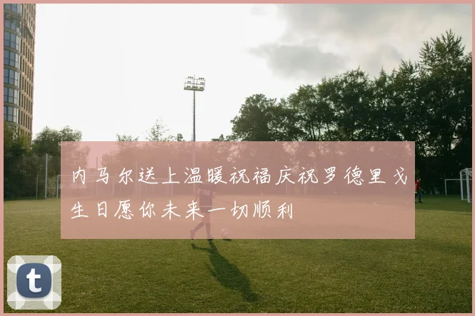 内马尔送上温暖祝福庆祝罗德里戈生日愿你未来一切顺利