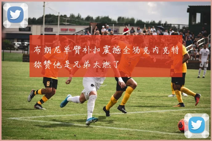 布朗尼单臂补扣震撼全场克内克特称赞他是兄弟太燃了