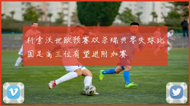 科索沃世欧预赛双杀瑞典零失球比国足高三位有望进附加赛