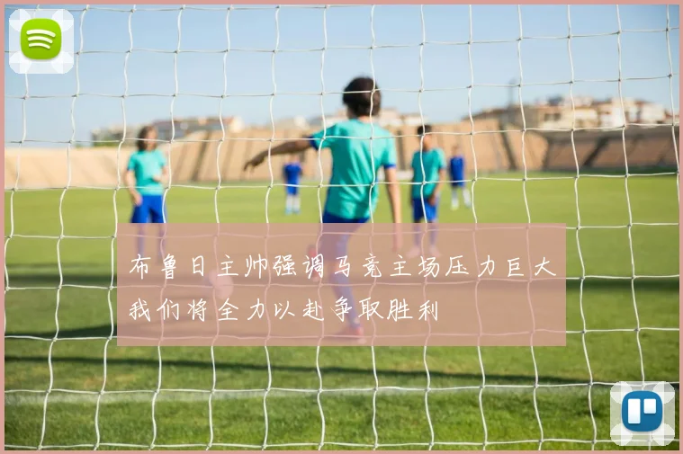 布鲁日主帅强调马竞主场压力巨大我们将全力以赴争取胜利