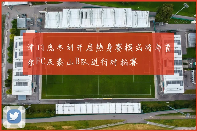 津门虎冬训开启热身赛模式将与首尔FC及泰山B队进行对抗赛