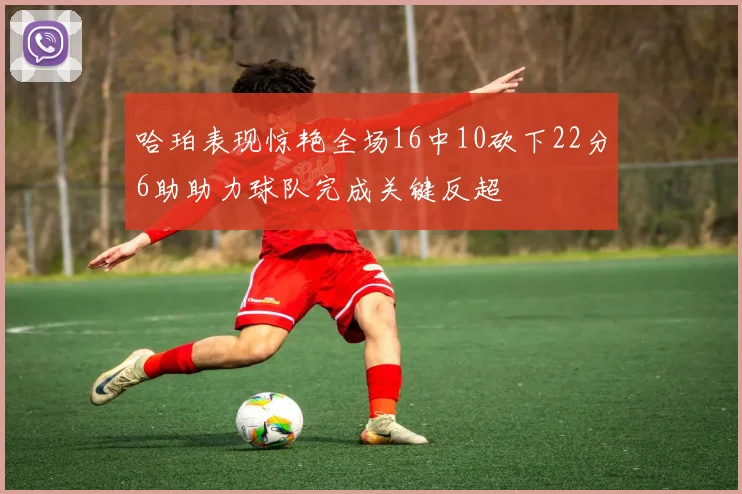 哈珀表现惊艳全场16中10砍下22分6助助力球队完成关键反超