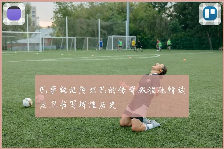 巴萨铭记阿尔巴的传奇旅程独特边后卫书写辉煌历史