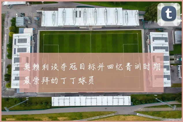 奥赖利谈夺冠目标并回忆青训时期最崇拜的丁丁球员