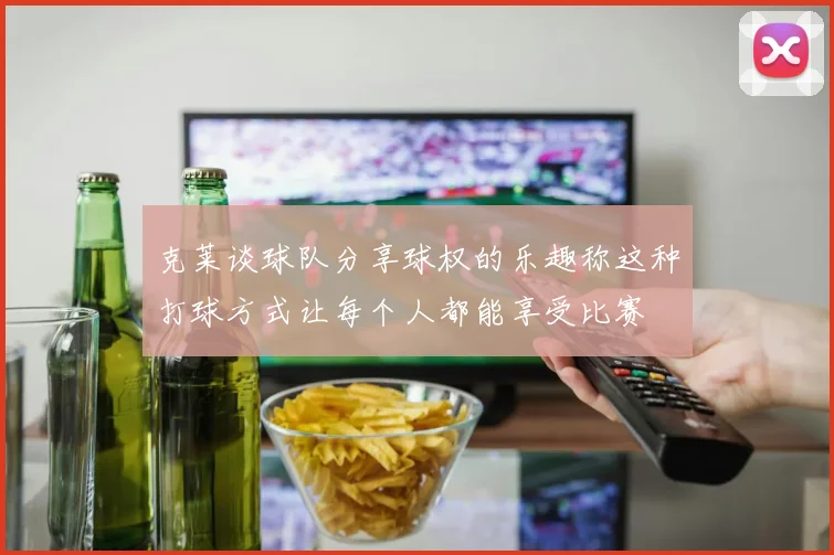 克莱谈球队分享球权的乐趣称这种打球方式让每个人都能享受比赛