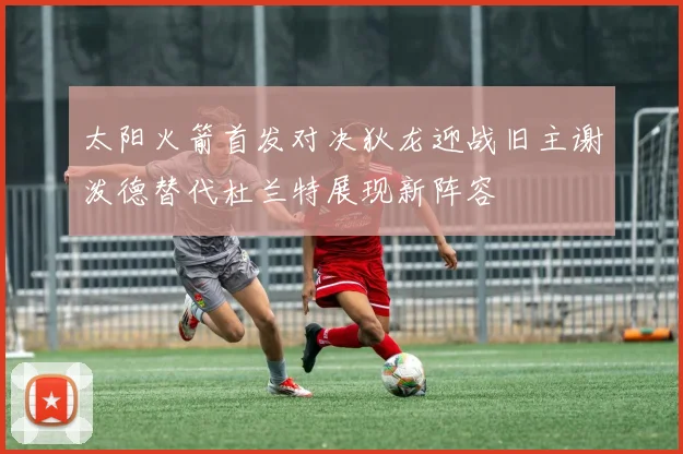 太阳火箭首发对决狄龙迎战旧主谢泼德替代杜兰特展现新阵容