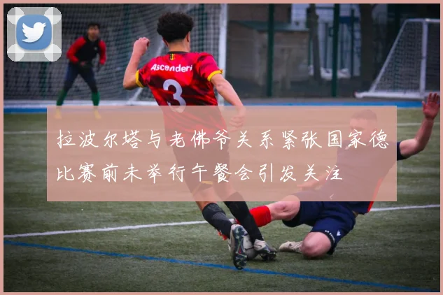 拉波尔塔与老佛爷关系紧张国家德比赛前未举行午餐会引发关注